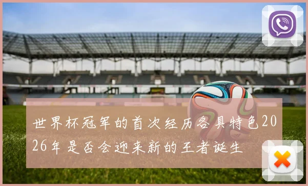 世界杯冠军的首次经历各具特色2026年是否会迎来新的王者诞生