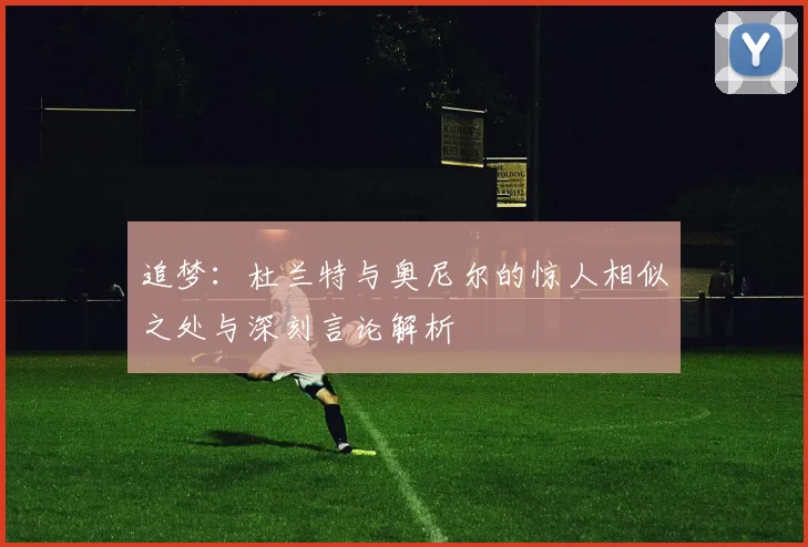 追梦：杜兰特与奥尼尔的惊人相似之处与深刻言论解析