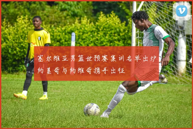 塞尔维亚男篮世预赛集训名单出炉约基奇与约维奇携手出征