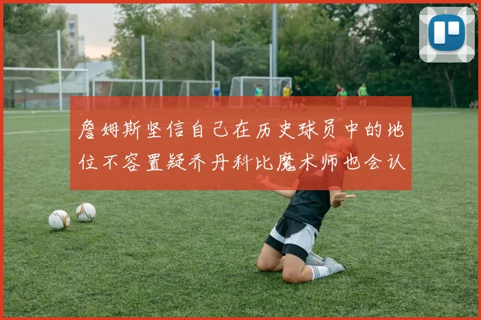 詹姆斯坚信自己在历史球员中的地位不容置疑乔丹科比魔术师也会认同