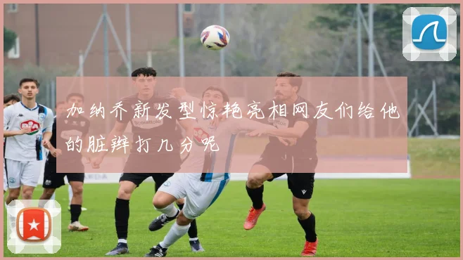 加纳乔新发型惊艳亮相网友们给他的脏辫打几分呢