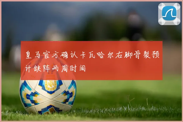 皇马官方确认卡瓦哈尔右脚骨裂预计缺阵两周时间