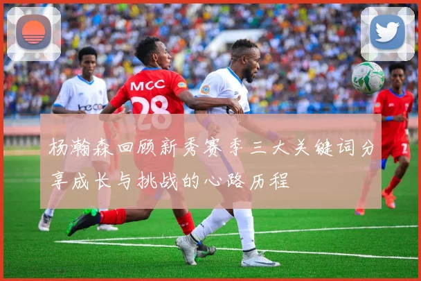 杨瀚森回顾新秀赛季三大关键词分享成长与挑战的心路历程