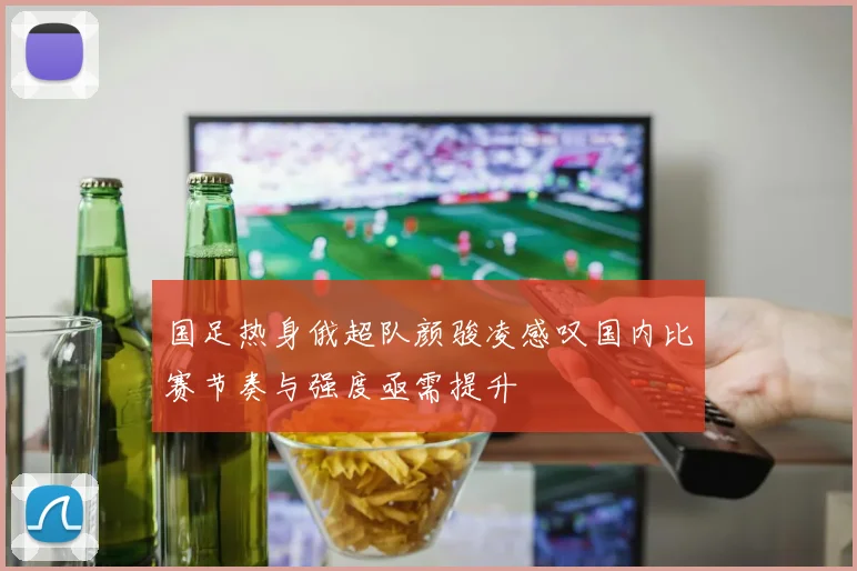 国足热身俄超队颜骏凌感叹国内比赛节奏与强度亟需提升