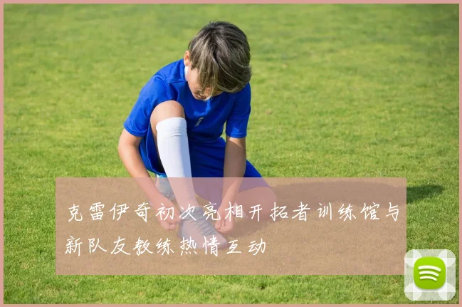 克雷伊奇初次亮相开拓者训练馆与新队友教练热情互动