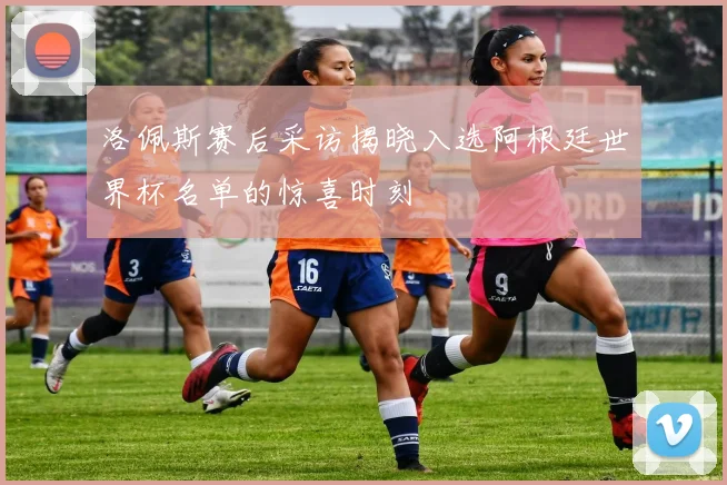 洛佩斯赛后采访揭晓入选阿根廷世界杯名单的惊喜时刻