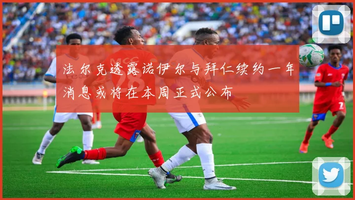 法尔克透露诺伊尔与拜仁续约一年消息或将在本周正式公布