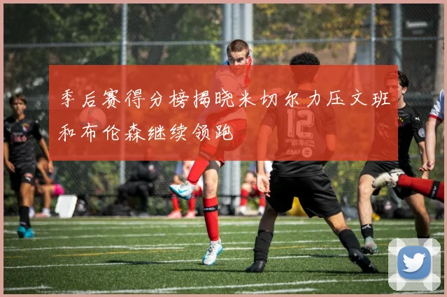 季后赛得分榜揭晓米切尔力压文班和布伦森继续领跑