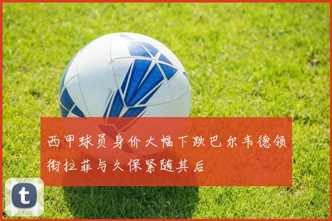 西甲球员身价大幅下跌巴尔韦德领衔拉菲与久保紧随其后