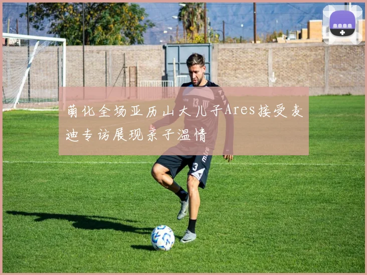 萌化全场亚历山大儿子Ares接受麦迪专访展现亲子温情