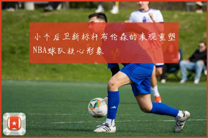 小个后卫新标杆布伦森的表现重塑NBA球队核心形象