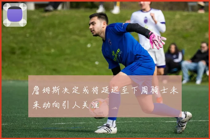 詹姆斯决定或将延迟至下周骑士未来动向引人关注
