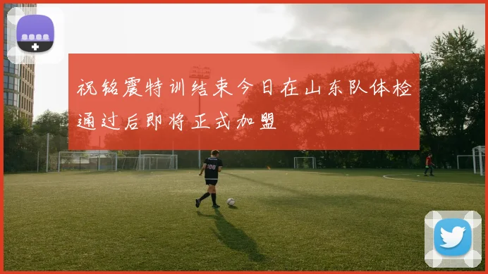 祝铭震特训结束今日在山东队体检通过后即将正式加盟