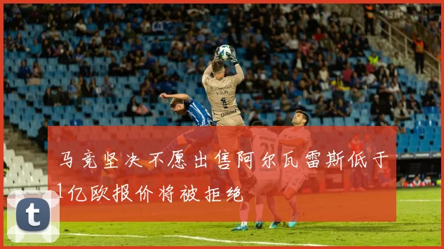 马竞坚决不愿出售阿尔瓦雷斯低于1亿欧报价将被拒绝