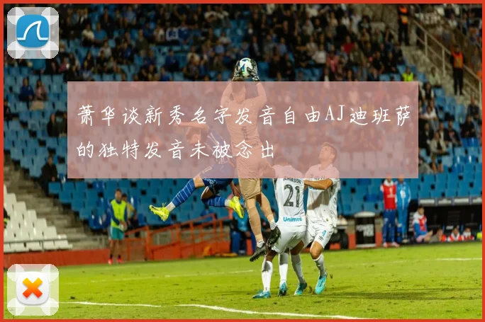 萧华谈新秀名字发音自由AJ迪班萨的独特发音未被念出