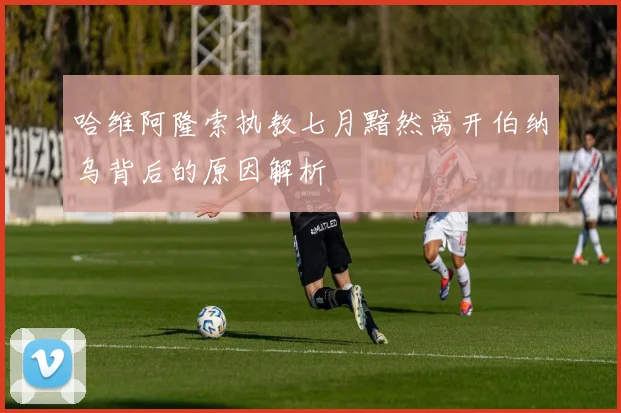 哈维阿隆索执教七月黯然离开伯纳乌背后的原因解析