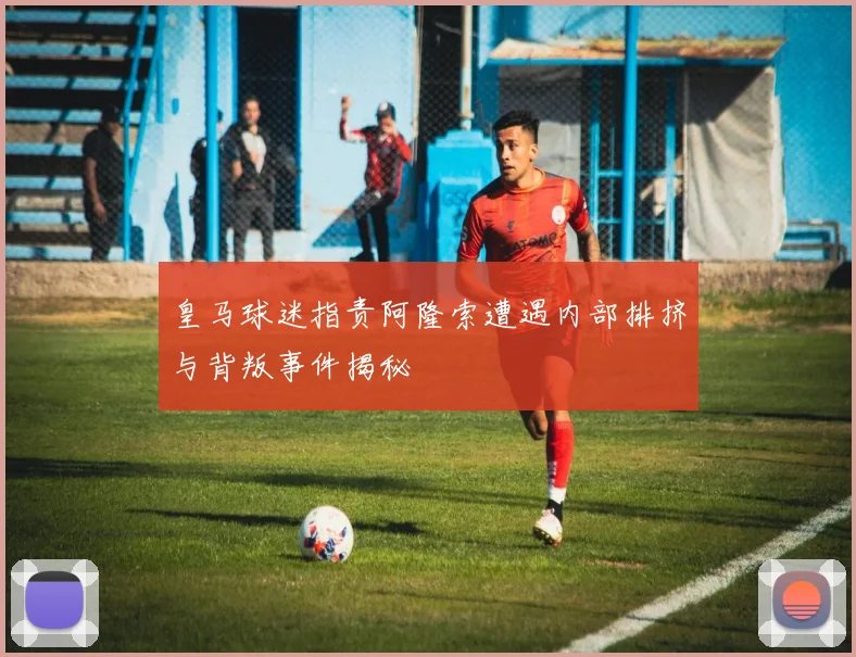 皇马球迷指责阿隆索遭遇内部排挤与背叛事件揭秘