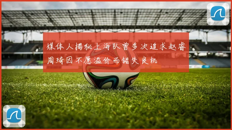 媒体人揭秘上海队曾多次追求赵睿周琦因不愿溢价而错失良机