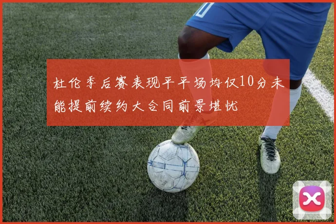 杜伦季后赛表现平平场均仅10分未能提前续约大合同前景堪忧