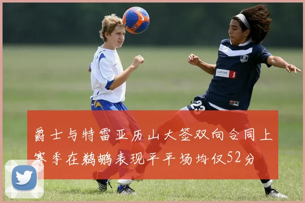 爵士与特雷亚历山大签双向合同上赛季在鹈鹕表现平平场均仅52分